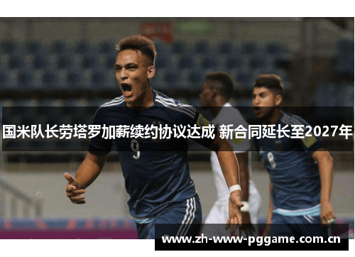 国米队长劳塔罗加薪续约协议达成 新合同延长至2027年 国米队长劳塔罗加薪续约协议达成 新合同延长至2027年