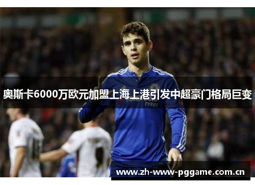 奥斯卡6000万欧元加盟上海上港引发中超豪门格局巨变 奥斯卡6000万欧元加盟上海上港引发中超豪门格局巨变